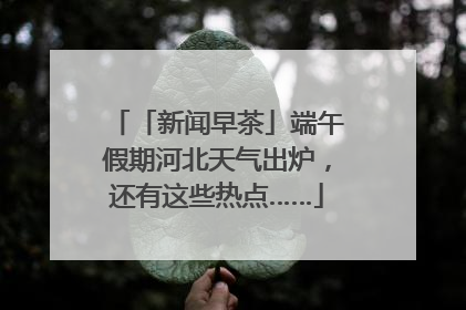 「新闻早茶」端午假期河北天气出炉，还有这些热点……