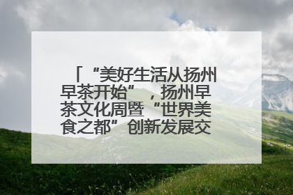 “美好生活从扬州早茶开始”，扬州早茶文化周暨“世界美食之都”创新发展交流活动启幕