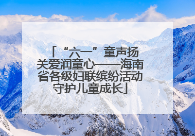 “六一”童声扬 关爱润童心——海南省各级妇联缤纷活动守护儿童成长