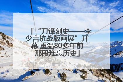 “刀锋刻史——李少言抗战版画展”开幕 重温80多年前那段难忘历史