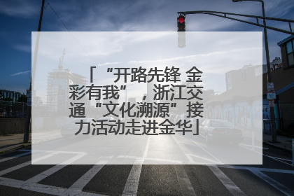 “开路先锋 金彩有我”，浙江交通“文化溯源”接力活动走进金华
