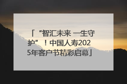 “智汇未来 一生守护”！中国人寿2025年客户节精彩启幕