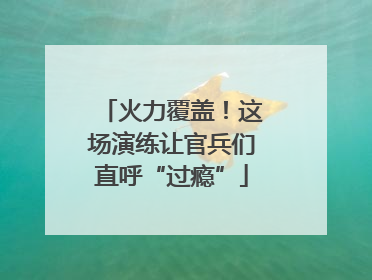 火力覆盖！这场演练让官兵们直呼“过瘾”