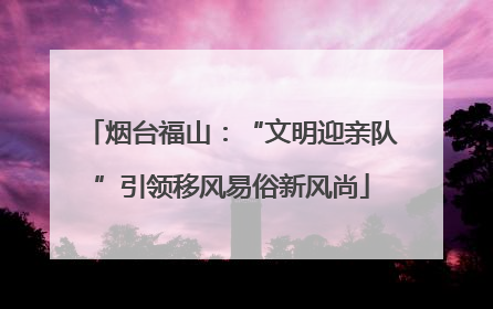 烟台福山：“文明迎亲队”引领移风易俗新风尚