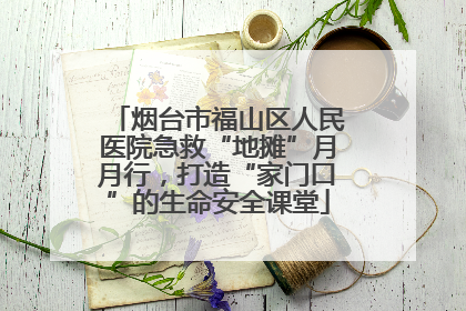 烟台市福山区人民医院急救“地摊”月月行，打造“家门口”的生命安全课堂