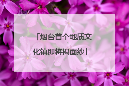 烟台首个地质文化镇即将揭面纱