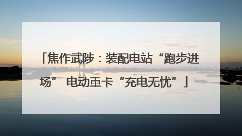 焦作武陟：装配电站“跑步进场” 电动重卡“充电无忧”