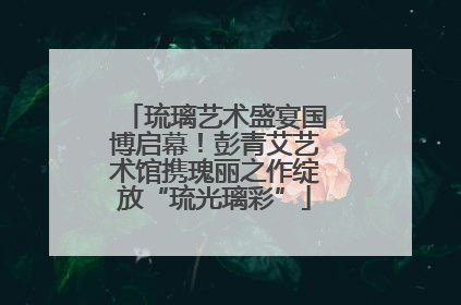 琉璃艺术盛宴国博启幕！彭青艾艺术馆携瑰丽之作绽放“琉光璃彩”