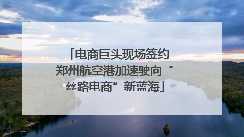 电商巨头现场签约 郑州航空港加速驶向“丝路电商”新蓝海