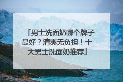 男士洗面奶哪个牌子最好？清爽无负担！十大男士洗面奶推荐
