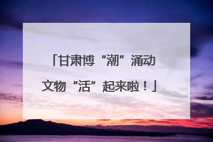 甘肃博“潮”涌动 文物“活”起来啦！
