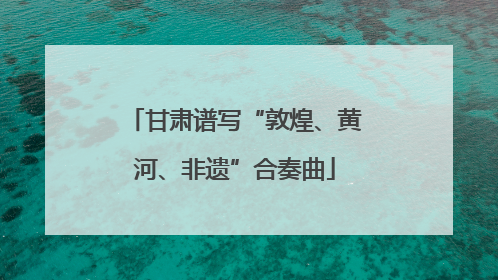 甘肃谱写“敦煌、黄河、非遗”合奏曲