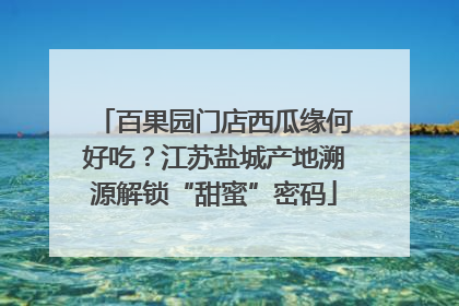 百果园门店西瓜缘何好吃？江苏盐城产地溯源解锁“甜蜜”密码
