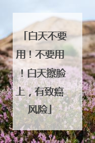 白天不要用！不要用！白天擦脸上，有致癌风险