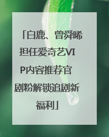 白鹿、曾舜晞担任爱奇艺VIP内容推荐官 剧粉解锁追剧新福利