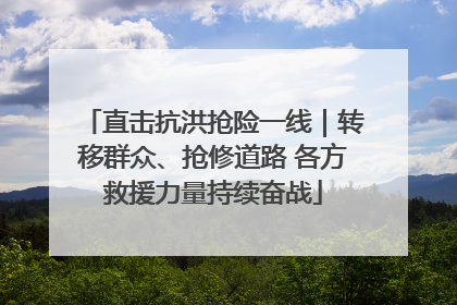 直击抗洪抢险一线｜转移群众、抢修道路 各方救援力量持续奋战