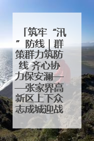 筑牢“汛”防线｜群策群力筑防线 齐心协力保安澜——张家界高新区上下众志成城迎战汛情