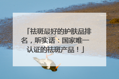 祛斑最好的护肤品排名，听实话：国家唯一认证的祛斑产品！