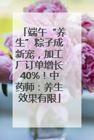端午“养生”粽子成新宠，加工厂订单增长40%！中药师：养生效果有限