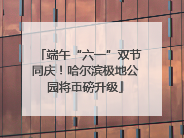 端午“六一”双节同庆！哈尔滨极地公园将重磅升级