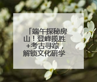 端午探秘房山！登峰揽胜+考古寻踪，解锁文化研学新体验