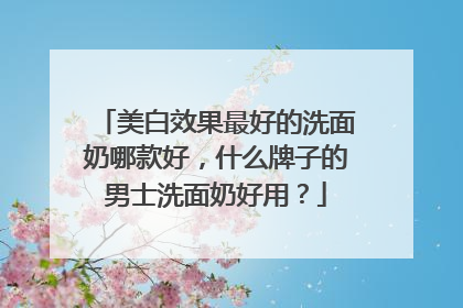 美白效果最好的洗面奶哪款好，什么牌子的男士洗面奶好用？