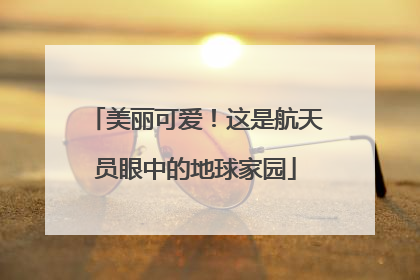 美丽可爱！这是航天员眼中的地球家园