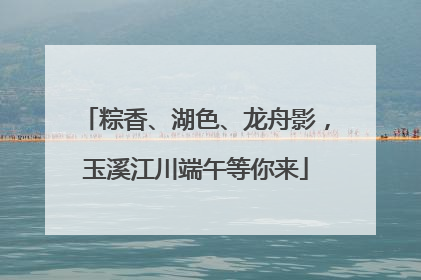 粽香、湖色、龙舟影，玉溪江川端午等你来