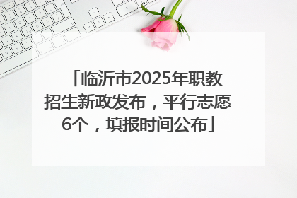 临沂市2025年职教招生新政发布，平行志愿6个，填报时间公布