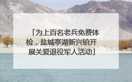 为上百名老兵免费体检，盐城亭湖新兴镇开展关爱退役军人活动