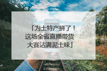 为土特产拼了！这场全省直播带货大赛沾满泥土味