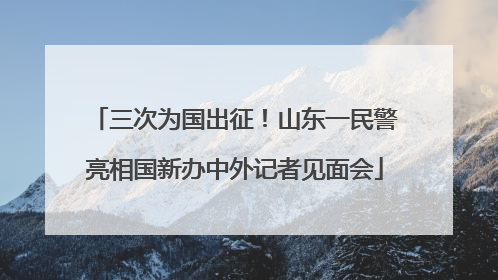 三次为国出征！山东一民警亮相国新办中外记者见面会