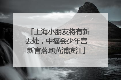 上海小朋友将有新去处，中福会少年宫新宫落地黄浦滨江