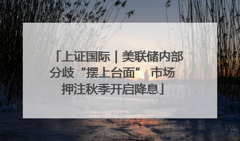 上证国际｜美联储内部分歧“摆上台面” 市场押注秋季开启降息