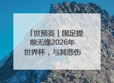 世预赛｜国足提前无缘2026年世界杯，与其悲伤，不如尽快从选帅开始重建