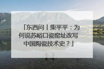 东西问丨柴平平：为何说苏峪口瓷窑址改写中国陶瓷技术史？
