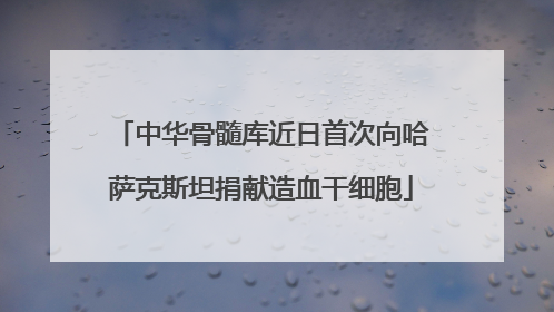 中华骨髓库近日首次向哈萨克斯坦捐献造血干细胞