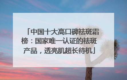 中国十大高口碑祛斑霜榜：国家唯一认证的祛斑产品，透亮肌超长待机