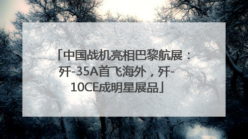 中国战机亮相巴黎航展：歼-35A首飞海外，歼-10CE成明星展品
