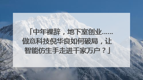 中年裸辞，地下室创业……傲意科技倪华良如何破局，让智能仿生手走进千家万户？