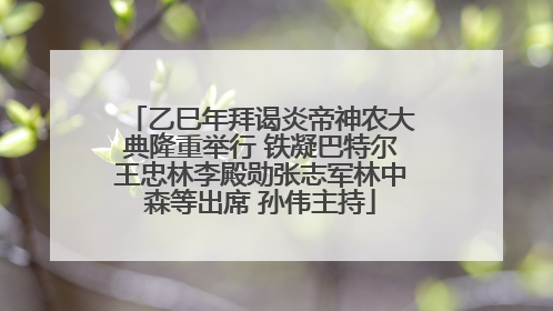 乙巳年拜谒炎帝神农大典隆重举行 铁凝巴特尔王忠林李殿勋张志军林中森等出席 孙伟主持