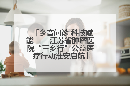 乡音问诊 科技赋能——江苏省肿瘤医院“三乡行”公益医疗行动淮安启航