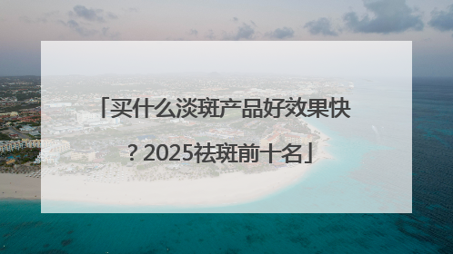买什么淡斑产品好效果快？2025祛斑前十名