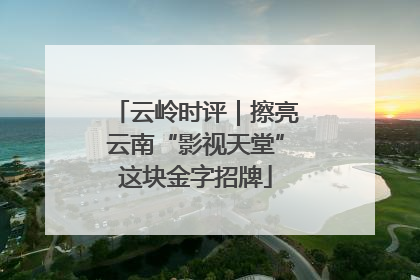 云岭时评｜擦亮云南“影视天堂”这块金字招牌