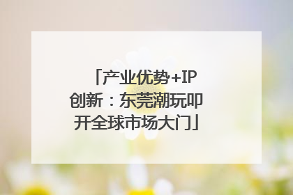 产业优势+IP创新：东莞潮玩叩开全球市场大门