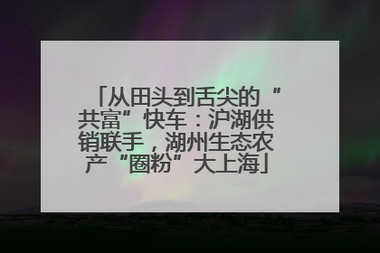 从田头到舌尖的“共富”快车：沪湖供销联手，湖州生态农产“圈粉”大上海