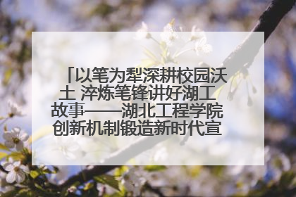 以笔为犁深耕校园沃土 淬炼笔锋讲好湖工故事——湖北工程学院创新机制锻造新时代宣传“轻骑兵”