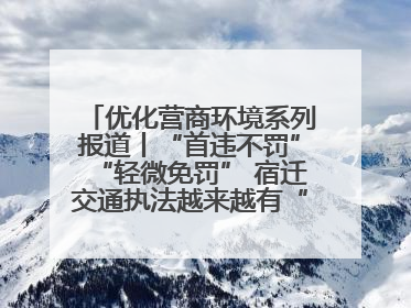 优化营商环境系列报道丨“首违不罚”“轻微免罚” 宿迁交通执法越来越有“人情味”