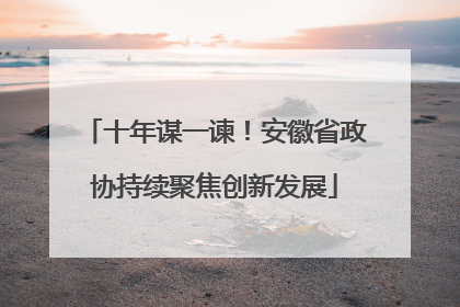 十年谋一谏！安徽省政协持续聚焦创新发展