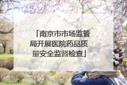 南京市市场监管局开展医院药品质量安全监督检查